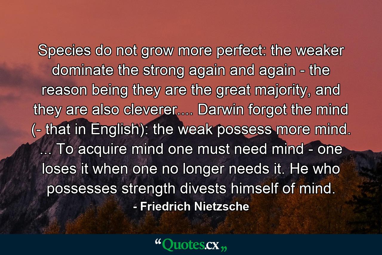 Species do not grow more perfect: the weaker dominate the strong again and again - the reason being they are the great majority, and they are also cleverer.... Darwin forgot the mind (- that in English): the weak possess more mind. ... To acquire mind one must need mind - one loses it when one no longer needs it. He who possesses strength divests himself of mind. - Quote by Friedrich Nietzsche