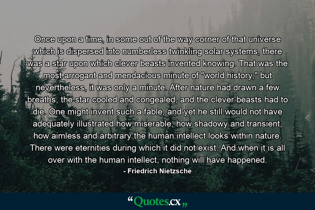 Once upon a time, in some out of the way corner of that universe which is dispersed into numberless twinkling solar systems, there was a star upon which clever beasts invented knowing. That was the most arrogant and mendacious minute of 