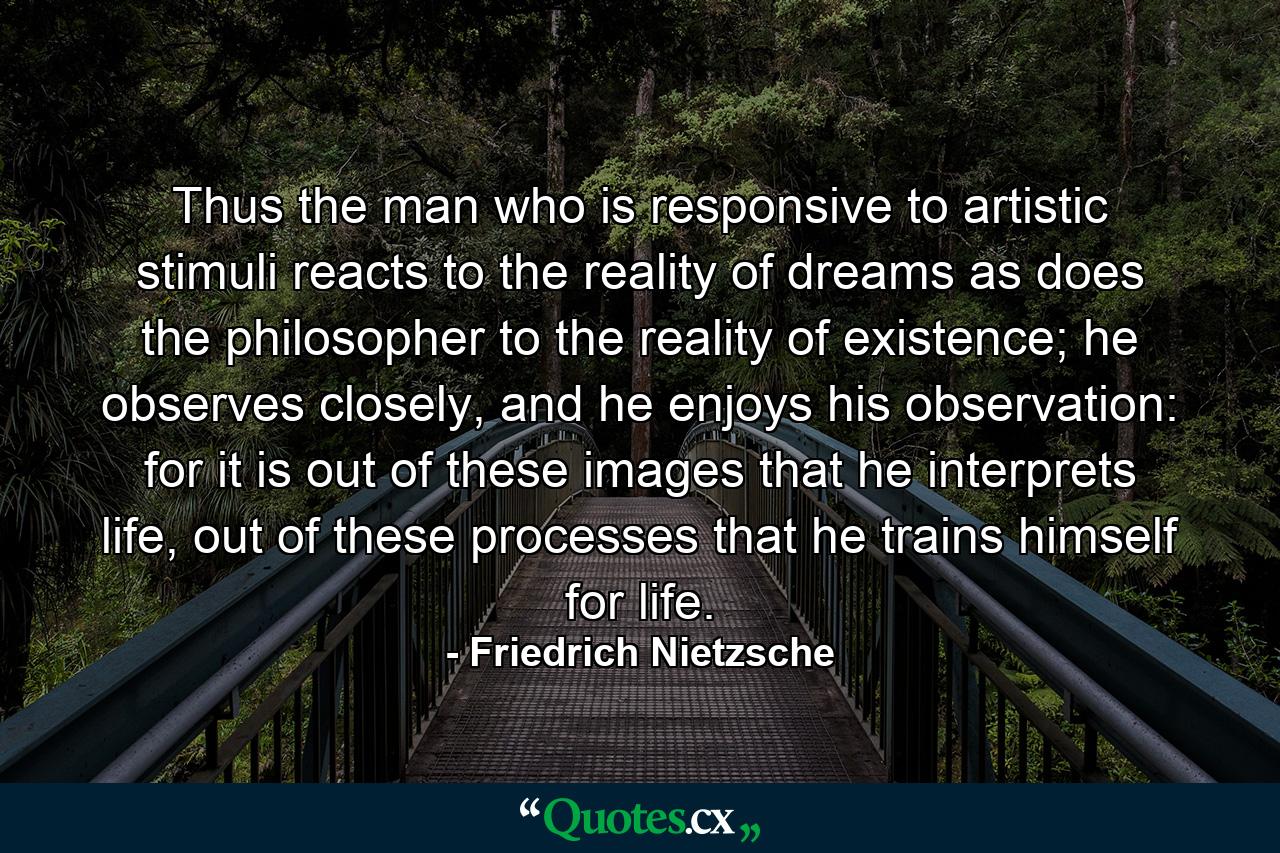 Thus the man who is responsive to artistic stimuli reacts to the reality of dreams as does the philosopher to the reality of existence; he observes closely, and he enjoys his observation: for it is out of these images that he interprets life, out of these processes that he trains himself for life. - Quote by Friedrich Nietzsche