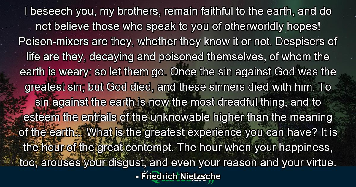 I beseech you, my brothers, remain faithful to the earth, and do not believe those who speak to you of otherworldly hopes! Poison-mixers are they, whether they know it or not. Despisers of life are they, decaying and poisoned themselves, of whom the earth is weary: so let them go. Once the sin against God was the greatest sin; but God died, and these sinners died with him. To sin against the earth is now the most dreadful thing, and to esteem the entrails of the unknowable higher than the meaning of the earth... What is the greatest experience you can have? It is the hour of the great contempt. The hour when your happiness, too, arouses your disgust, and even your reason and your virtue. - Quote by Friedrich Nietzsche