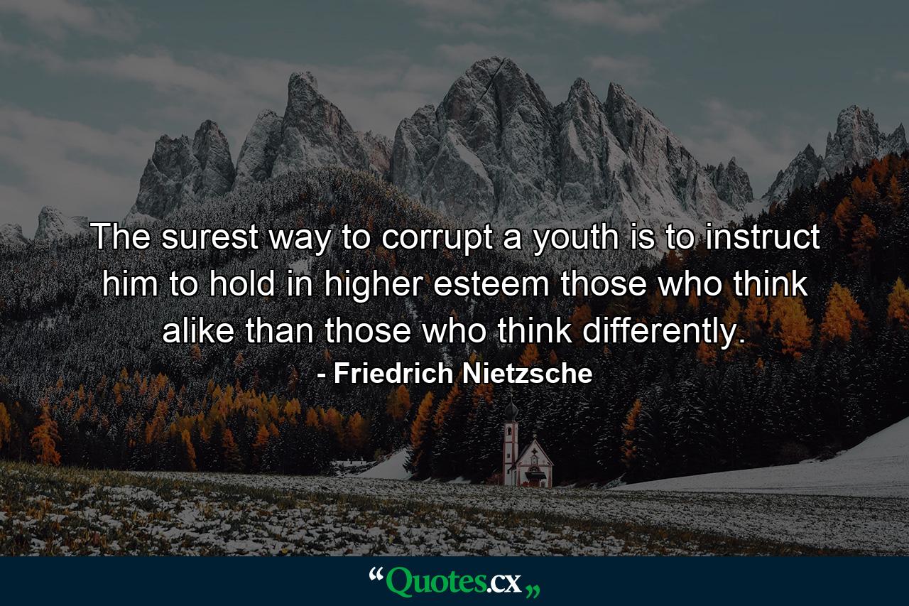 The surest way to corrupt a youth is to instruct him to hold in higher esteem those who think alike than those who think differently. - Quote by Friedrich Nietzsche