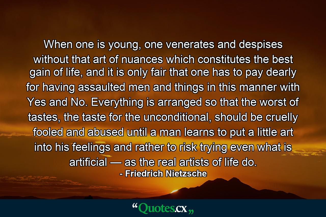 When one is young, one venerates and despises without that art of nuances which constitutes the best gain of life, and it is only fair that one has to pay dearly for having assaulted men and things in this manner with Yes and No. Everything is arranged so that the worst of tastes, the taste for the unconditional, should be cruelly fooled and abused until a man learns to put a little art into his feelings and rather to risk trying even what is artificial — as the real artists of life do. - Quote by Friedrich Nietzsche