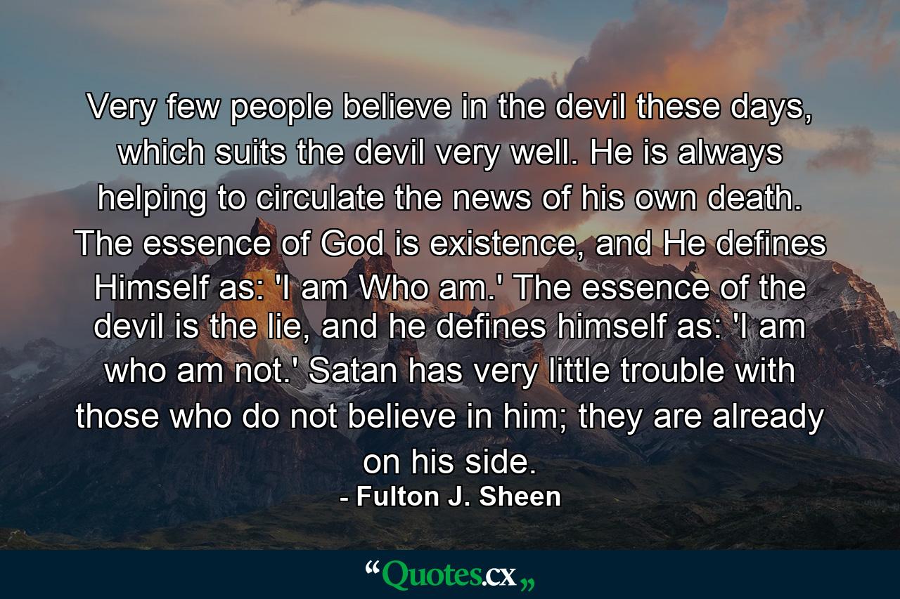 Very few people believe in the devil these days, which suits the devil very well. He is always helping to circulate the news of his own death. The essence of God is existence, and He defines Himself as: 'I am Who am.' The essence of the devil is the lie, and he defines himself as: 'I am who am not.' Satan has very little trouble with those who do not believe in him; they are already on his side. - Quote by Fulton J. Sheen