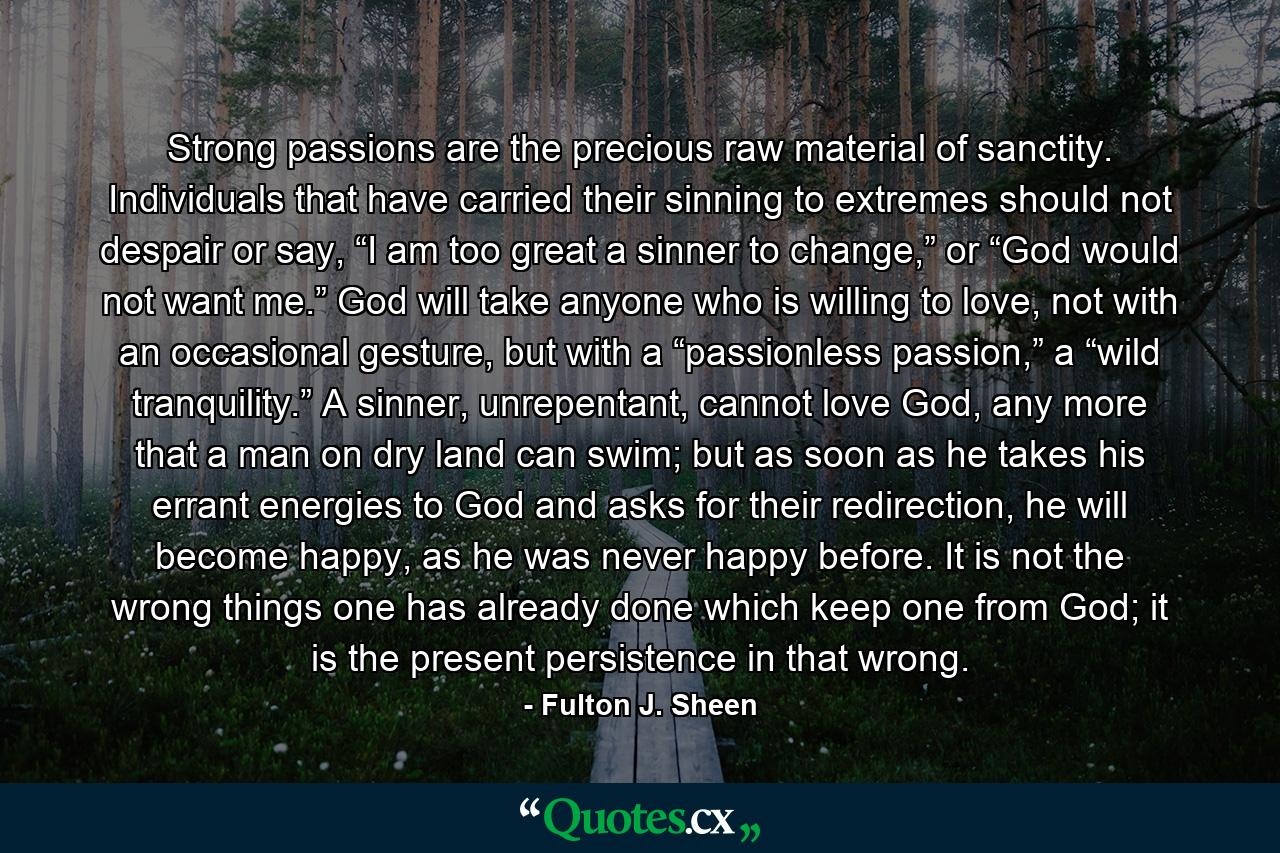 Strong passions are the precious raw material of sanctity. Individuals that have carried their sinning to extremes should not despair or say, “I am too great a sinner to change,” or “God would not want me.” God will take anyone who is willing to love, not with an occasional gesture, but with a “passionless passion,” a “wild tranquility.” A sinner, unrepentant, cannot love God, any more that a man on dry land can swim; but as soon as he takes his errant energies to God and asks for their redirection, he will become happy, as he was never happy before. It is not the wrong things one has already done which keep one from God; it is the present persistence in that wrong. - Quote by Fulton J. Sheen