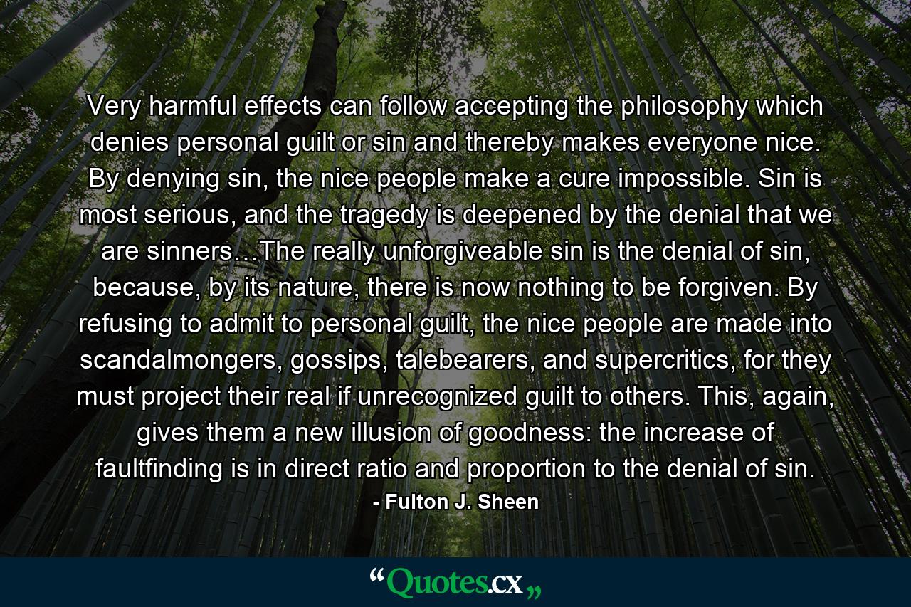 Very harmful effects can follow accepting the philosophy which denies personal guilt or sin and thereby makes everyone nice. By denying sin, the nice people make a cure impossible. Sin is most serious, and the tragedy is deepened by the denial that we are sinners…The really unforgiveable sin is the denial of sin, because, by its nature, there is now nothing to be forgiven. By refusing to admit to personal guilt, the nice people are made into scandalmongers, gossips, talebearers, and supercritics, for they must project their real if unrecognized guilt to others. This, again, gives them a new illusion of goodness: the increase of faultfinding is in direct ratio and proportion to the denial of sin. - Quote by Fulton J. Sheen