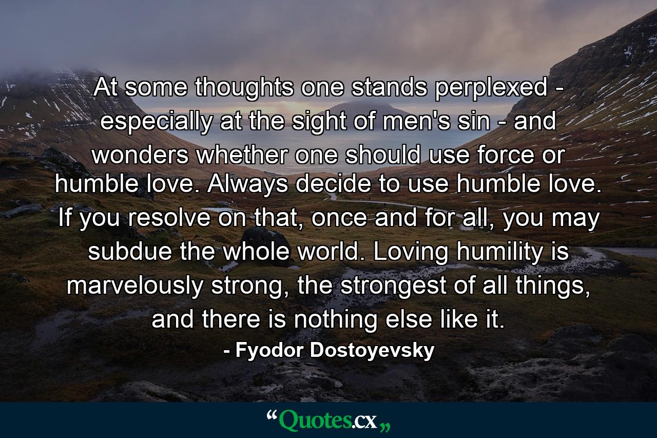 At some thoughts one stands perplexed - especially at the sight of men's sin - and wonders whether one should use force or humble love. Always decide to use humble love. If you resolve on that, once and for all, you may subdue the whole world. Loving humility is marvelously strong, the strongest of all things, and there is nothing else like it. - Quote by Fyodor Dostoyevsky