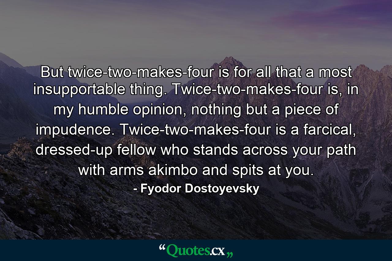 But twice-two-makes-four is for all that a most insupportable thing. Twice-two-makes-four is, in my humble opinion, nothing but a piece of impudence. Twice-two-makes-four is a farcical, dressed-up fellow who stands across your path with arms akimbo and spits at you. - Quote by Fyodor Dostoyevsky