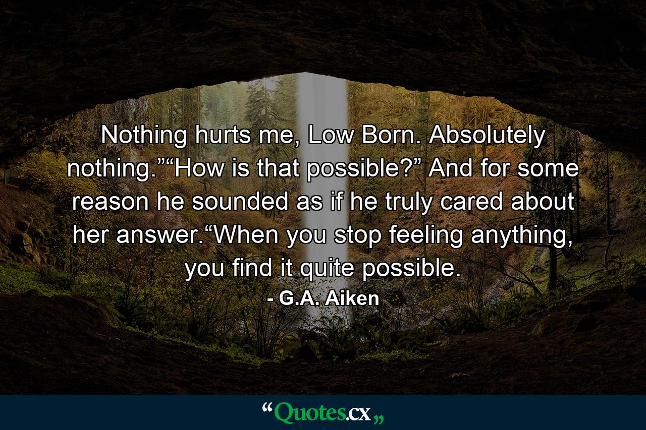 Nothing hurts me, Low Born. Absolutely nothing.”“How is that possible?” And for some reason he sounded as if he truly cared about her answer.“When you stop feeling anything, you find it quite possible. - Quote by G.A. Aiken