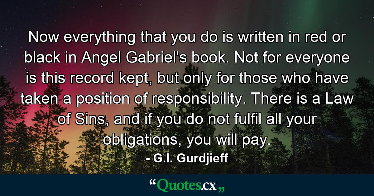 Now everything that you do is written in red or black in Angel Gabriel's book. Not for everyone is this record kept, but only for those who have taken a position of responsibility. There is a Law of Sins, and if you do not fulfil all your obligations, you will pay. - Quote by G.I. Gurdjieff