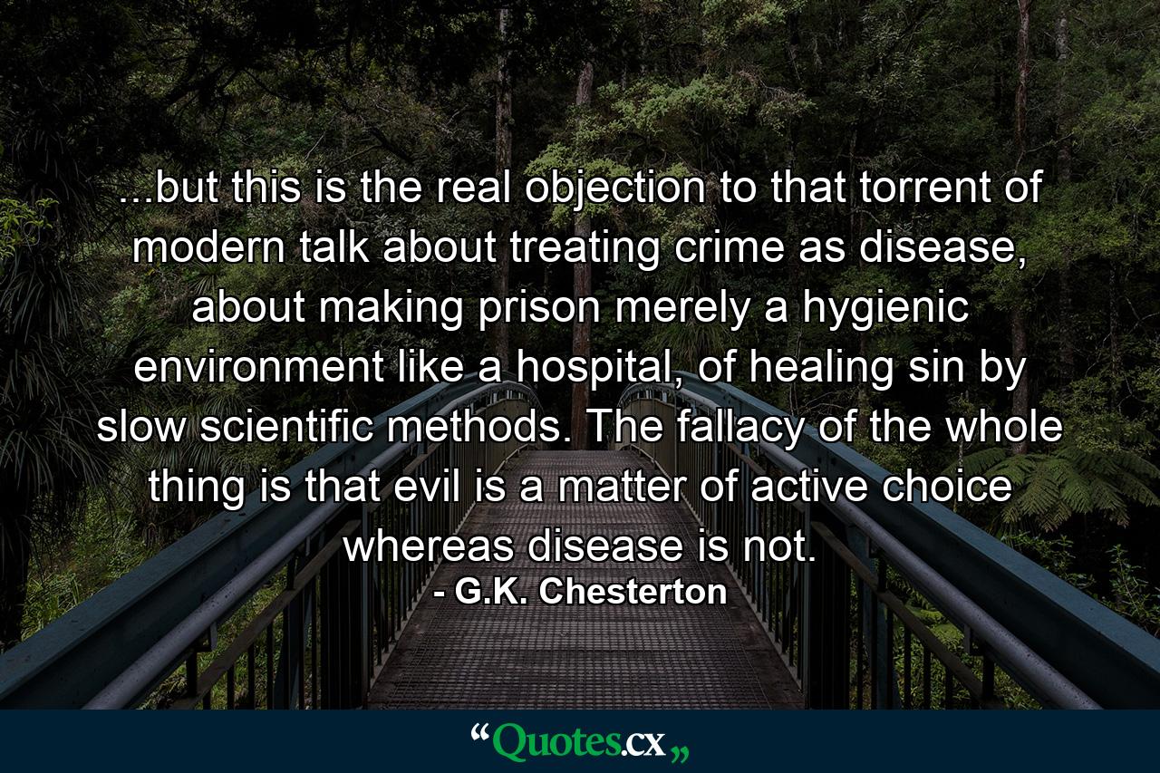 ...but this is the real objection to that torrent of modern talk about treating crime as disease, about making prison merely a hygienic environment like a hospital, of healing sin by slow scientific methods. The fallacy of the whole thing is that evil is a matter of active choice whereas disease is not. - Quote by G.K. Chesterton