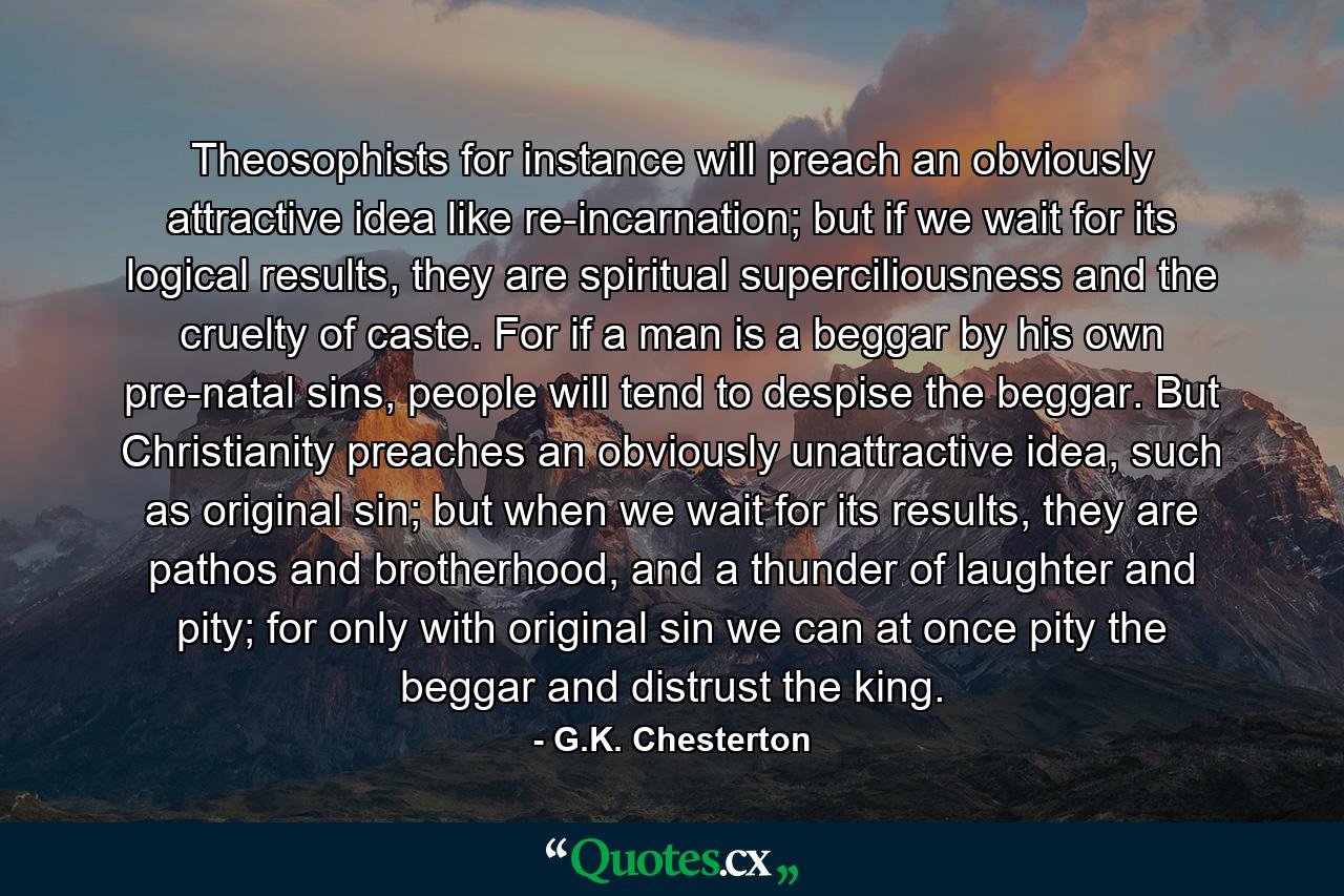 Theosophists for instance will preach an obviously attractive idea like re-incarnation; but if we wait for its logical results, they are spiritual superciliousness and the cruelty of caste. For if a man is a beggar by his own pre-natal sins, people will tend to despise the beggar. But Christianity preaches an obviously unattractive idea, such as original sin; but when we wait for its results, they are pathos and brotherhood, and a thunder of laughter and pity; for only with original sin we can at once pity the beggar and distrust the king. - Quote by G.K. Chesterton