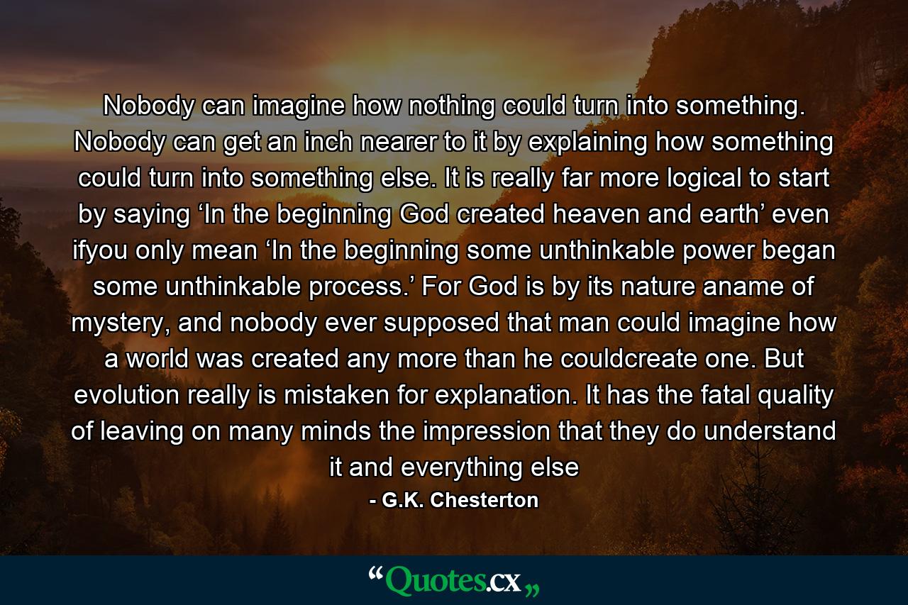 Nobody can imagine how nothing could turn into something. Nobody can get an inch nearer to it by explaining how something could turn into something else. It is really far more logical to start by saying ‘In the beginning God created heaven and earth’ even ifyou only mean ‘In the beginning some unthinkable power began some unthinkable process.’ For God is by its nature aname of mystery, and nobody ever supposed that man could imagine how a world was created any more than he couldcreate one. But evolution really is mistaken for explanation. It has the fatal quality of leaving on many minds the impression that they do understand it and everything else - Quote by G.K. Chesterton