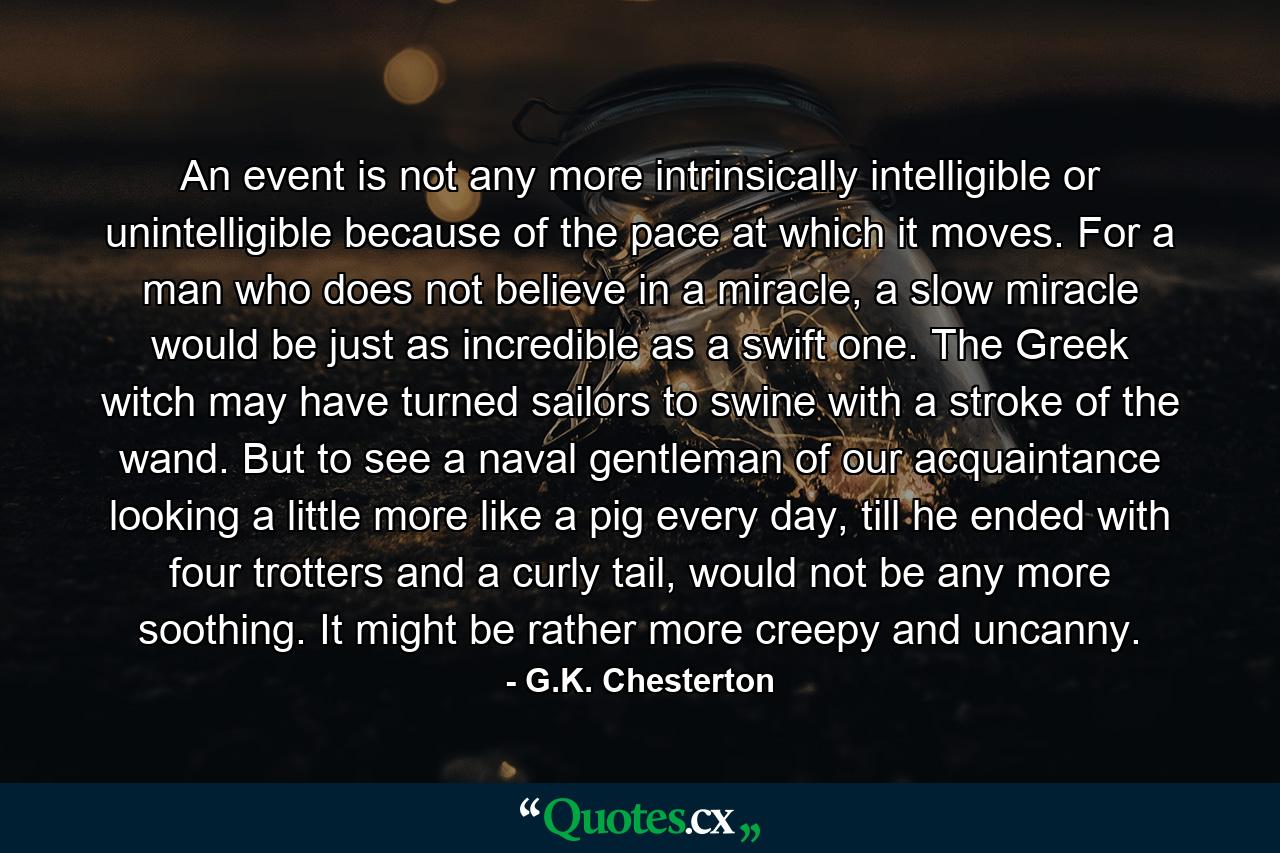 An event is not any more intrinsically intelligible or unintelligible because of the pace at which it moves. For a man who does not believe in a miracle, a slow miracle would be just as incredible as a swift one. The Greek witch may have turned sailors to swine with a stroke of the wand. But to see a naval gentleman of our acquaintance looking a little more like a pig every day, till he ended with four trotters and a curly tail, would not be any more soothing. It might be rather more creepy and uncanny. - Quote by G.K. Chesterton