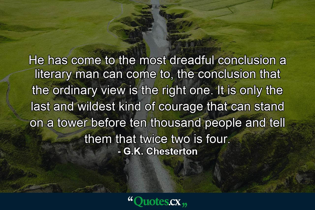 He has come to the most dreadful conclusion a literary man can come to, the conclusion that the ordinary view is the right one. It is only the last and wildest kind of courage that can stand on a tower before ten thousand people and tell them that twice two is four. - Quote by G.K. Chesterton