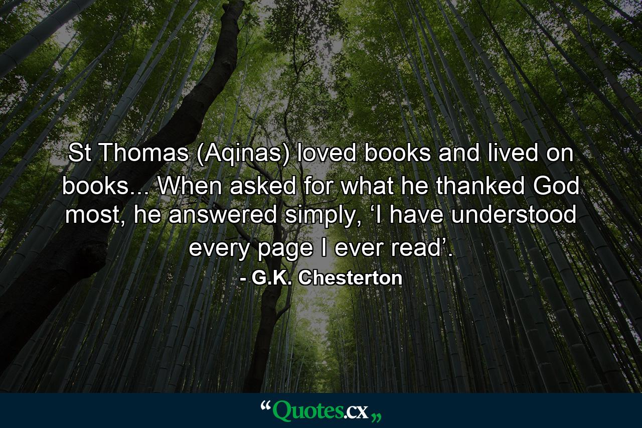 St Thomas (Aqinas) loved books and lived on books... When asked for what he thanked God most, he answered simply, ‘I have understood every page I ever read’. - Quote by G.K. Chesterton