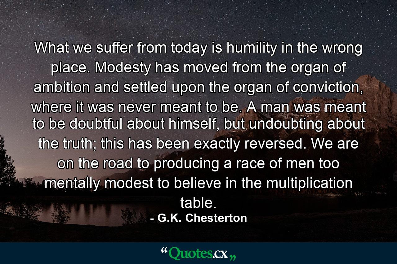 What we suffer from today is humility in the wrong place. Modesty has moved from the organ of ambition and settled upon the organ of conviction, where it was never meant to be. A man was meant to be doubtful about himself, but undoubting about the truth; this has been exactly reversed. We are on the road to producing a race of men too mentally modest to believe in the multiplication table. - Quote by G.K. Chesterton