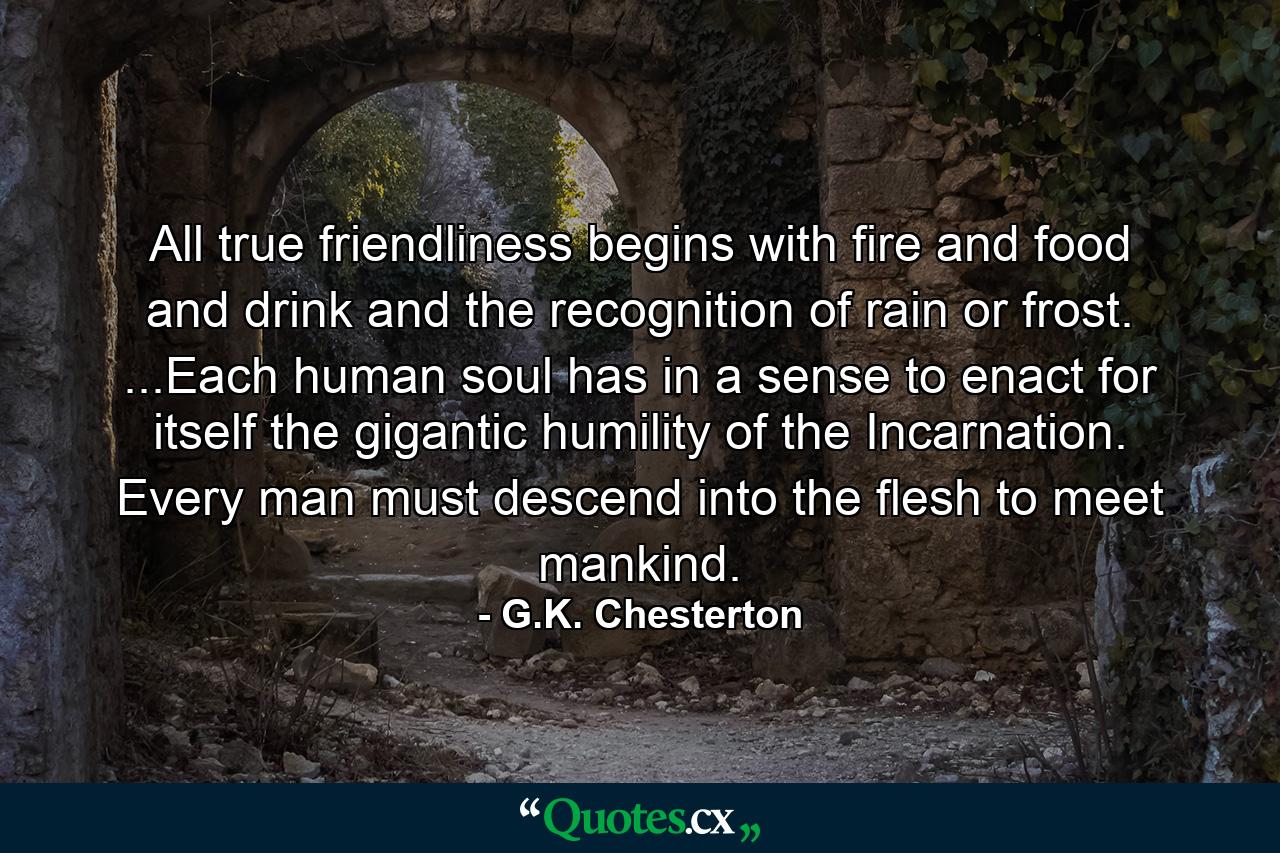 All true friendliness begins with fire and food and drink and the recognition of rain or frost. ...Each human soul has in a sense to enact for itself the gigantic humility of the Incarnation. Every man must descend into the flesh to meet mankind. - Quote by G.K. Chesterton