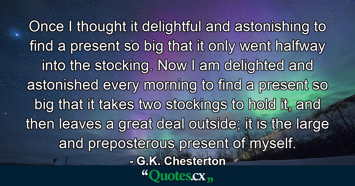 Once I thought it delightful and astonishing to find a present so big that it only went halfway into the stocking. Now I am delighted and astonished every morning to find a present so big that it takes two stockings to hold it, and then leaves a great deal outside; it is the large and preposterous present of myself. - Quote by G.K. Chesterton