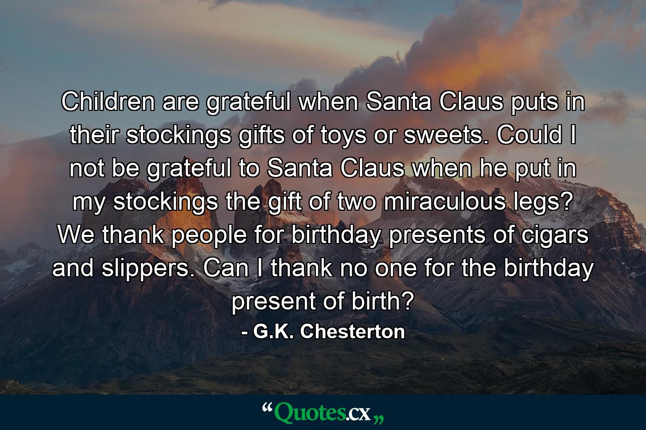 Children are grateful when Santa Claus puts in their stockings gifts of toys or sweets. Could I not be grateful to Santa Claus when he put in my stockings the gift of two miraculous legs? We thank people for birthday presents of cigars and slippers. Can I thank no one for the birthday present of birth? - Quote by G.K. Chesterton