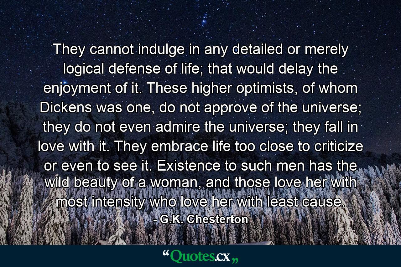 They cannot indulge in any detailed or merely logical defense of life; that would delay the enjoyment of it. These higher optimists, of whom Dickens was one, do not approve of the universe; they do not even admire the universe; they fall in love with it. They embrace life too close to criticize or even to see it. Existence to such men has the wild beauty of a woman, and those love her with most intensity who love her with least cause. - Quote by G.K. Chesterton