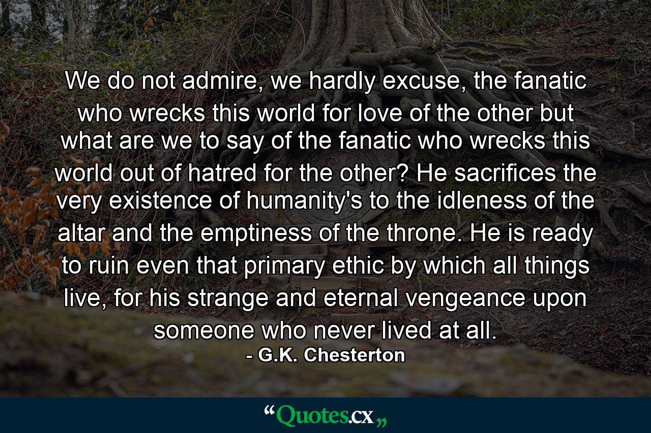 We do not admire, we hardly excuse, the fanatic who wrecks this world for love of the other but what are we to say of the fanatic who wrecks this world out of hatred for the other? He sacrifices the very existence of humanity's to the idleness of the altar and the emptiness of the throne. He is ready to ruin even that primary ethic by which all things live, for his strange and eternal vengeance upon someone who never lived at all. - Quote by G.K. Chesterton