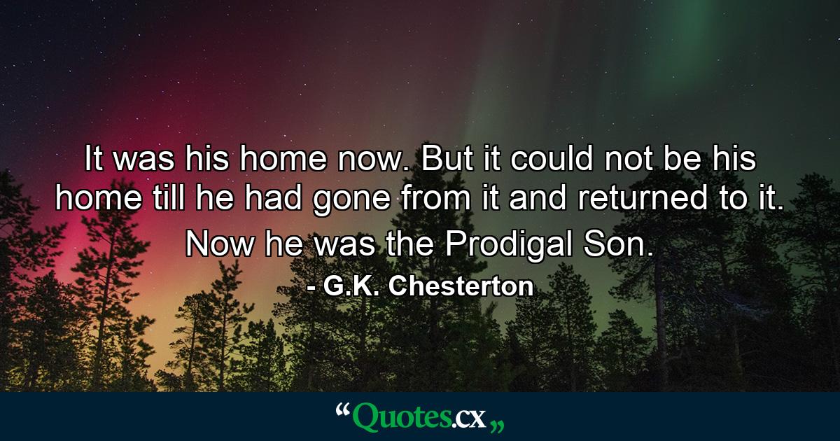 It was his home now. But it could not be his home till he had gone from it and returned to it. Now he was the Prodigal Son. - Quote by G.K. Chesterton