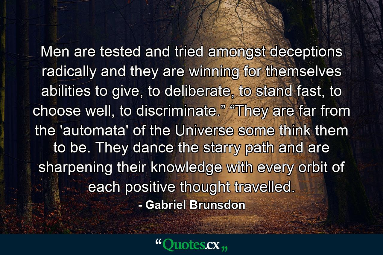 Men are tested and tried amongst deceptions radically and they are winning for themselves abilities to give, to deliberate, to stand fast, to choose well, to discriminate.” “They are far from the 'automata' of the Universe some think them to be. They dance the starry path and are sharpening their knowledge with every orbit of each positive thought travelled. - Quote by Gabriel Brunsdon