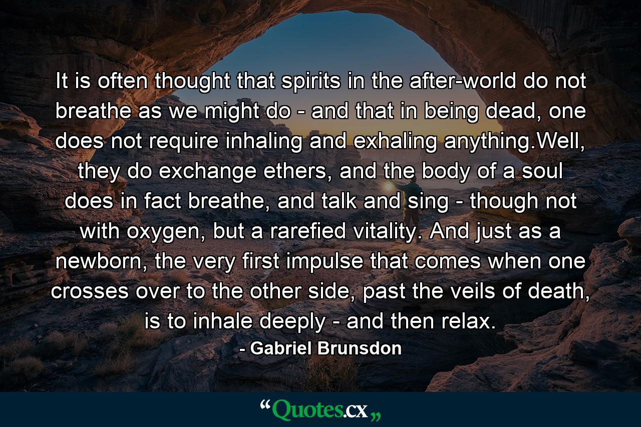 It is often thought that spirits in the after-world do not breathe as we might do - and that in being dead, one does not require inhaling and exhaling anything.Well, they do exchange ethers, and the body of a soul does in fact breathe, and talk and sing - though not with oxygen, but a rarefied vitality. And just as a newborn, the very first impulse that comes when one crosses over to the other side, past the veils of death, is to inhale deeply - and then relax. - Quote by Gabriel Brunsdon