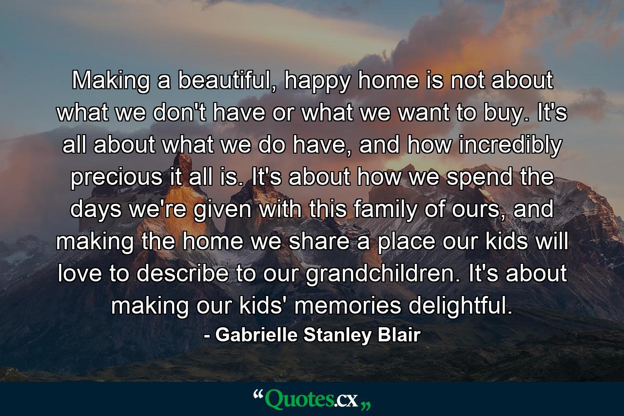 Making a beautiful, happy home is not about what we don't have or what we want to buy. It's all about what we do have, and how incredibly precious it all is. It's about how we spend the days we're given with this family of ours, and making the home we share a place our kids will love to describe to our grandchildren. It's about making our kids' memories delightful. - Quote by Gabrielle Stanley Blair