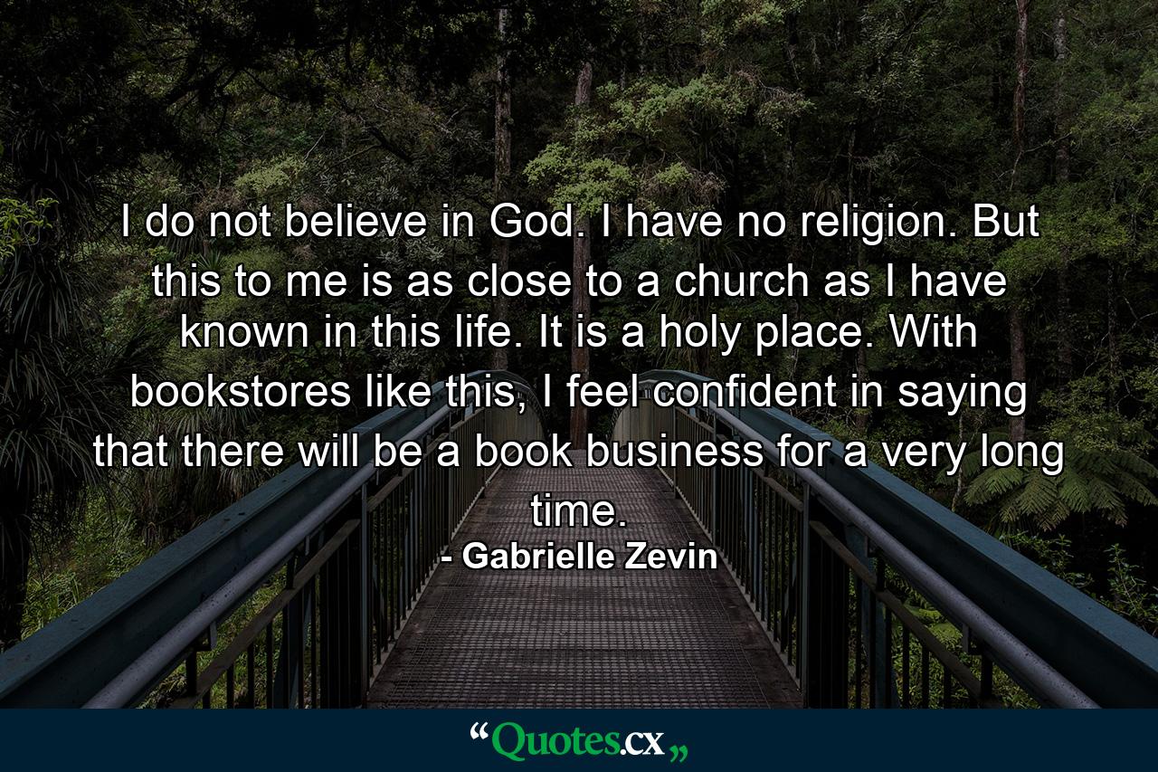 I do not believe in God. I have no religion. But this to me is as close to a church as I have known in this life. It is a holy place. With bookstores like this, I feel confident in saying that there will be a book business for a very long time. - Quote by Gabrielle Zevin