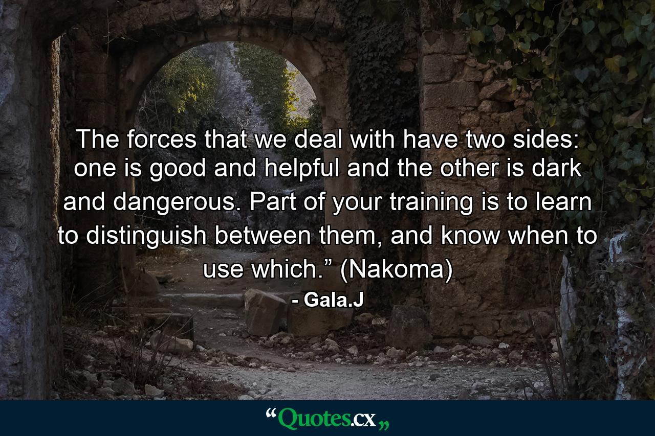 The forces that we deal with have two sides: one is good and helpful and the other is dark and dangerous. Part of your training is to learn to distinguish between them, and know when to use which.” (Nakoma) - Quote by Gala.J