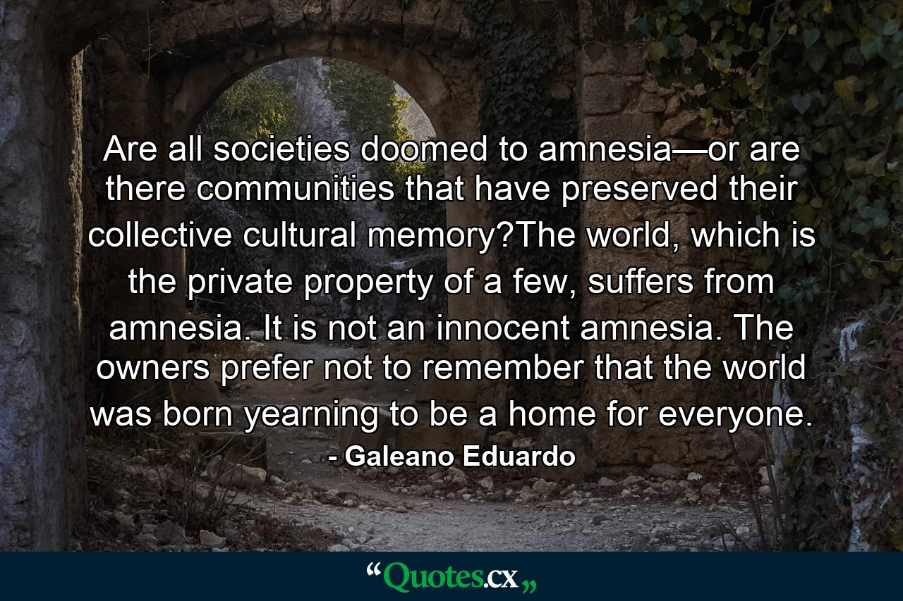 Are all societies doomed to amnesia—or are there communities that have preserved their collective cultural memory?The world, which is the private property of a few, suffers from amnesia. It is not an innocent amnesia. The owners prefer not to remember that the world was born yearning to be a home for everyone. - Quote by Galeano Eduardo