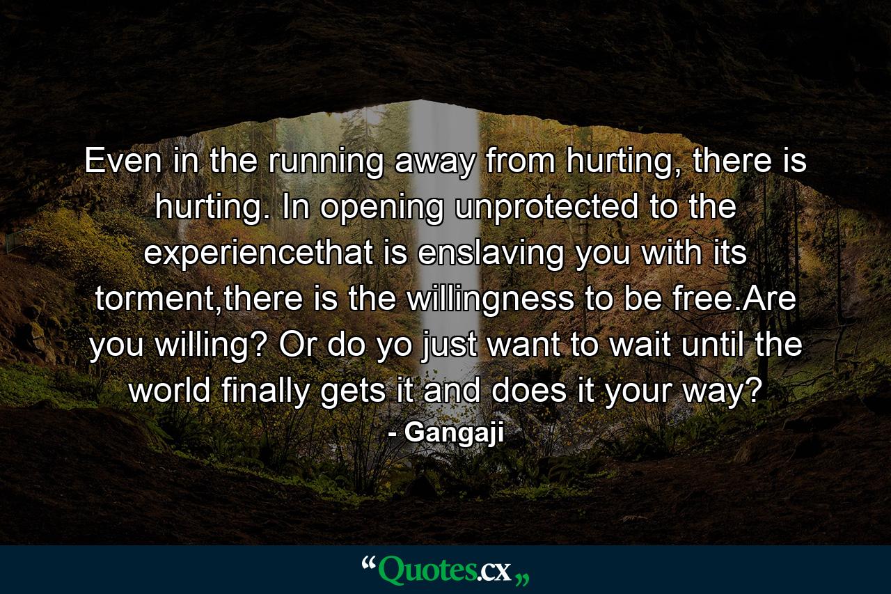 Even in the running away from hurting, there is hurting. In opening unprotected to the experiencethat is enslaving you with its torment,there is the willingness to be free.Are you willing? Or do yo just want to wait until the world finally gets it and does it your way? - Quote by Gangaji