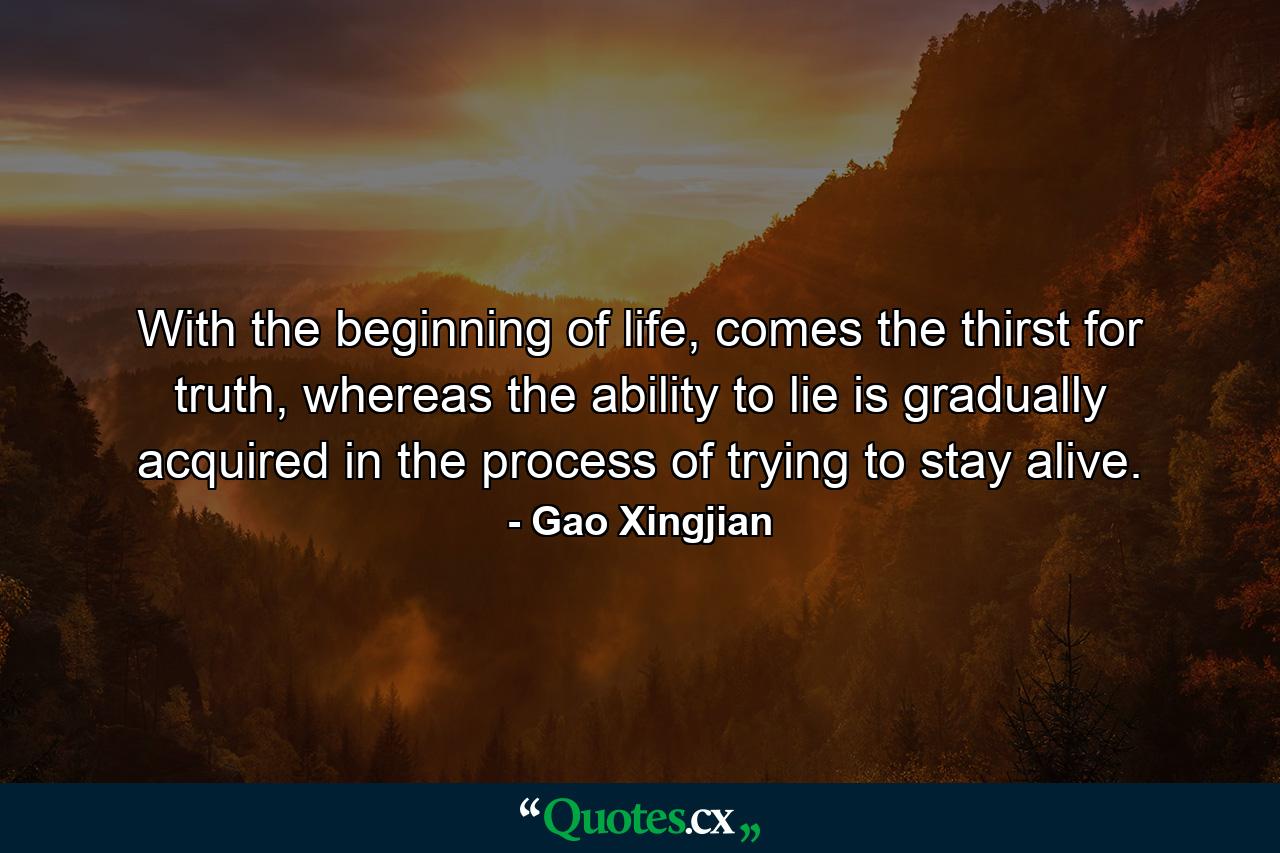 With the beginning of life, comes the thirst for truth, whereas the ability to lie is gradually acquired in the process of trying to stay alive. - Quote by Gao Xingjian