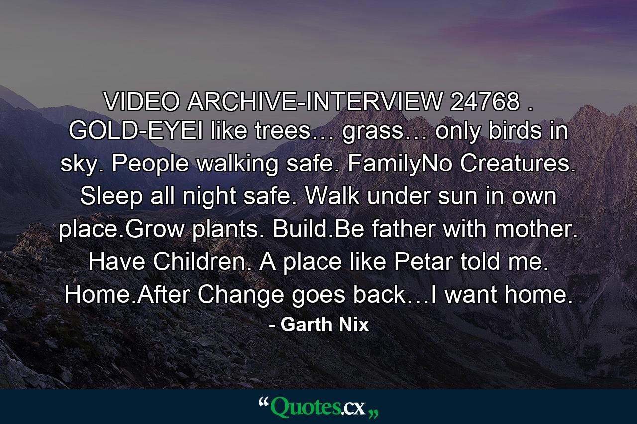 VIDEO ARCHIVE-INTERVIEW 24768 . GOLD-EYEI like trees… grass… only birds in sky. People walking safe. FamilyNo Creatures. Sleep all night safe. Walk under sun in own place.Grow plants. Build.Be father with mother. Have Children. A place like Petar told me. Home.After Change goes back…I want home. - Quote by Garth Nix