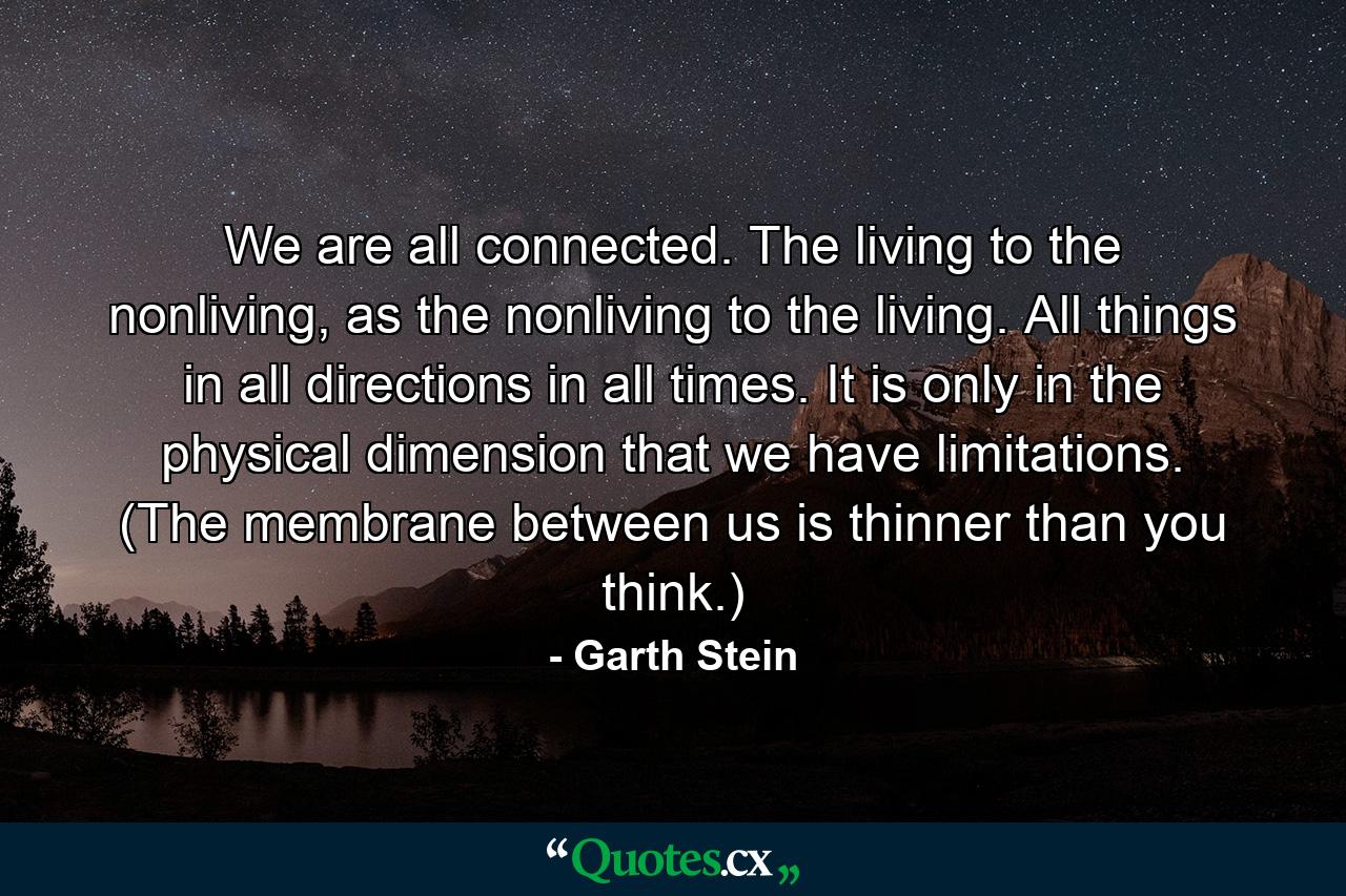 We are all connected. The living to the nonliving, as the nonliving to the living. All things in all directions in all times. It is only in the physical dimension that we have limitations. (The membrane between us is thinner than you think.) - Quote by Garth Stein