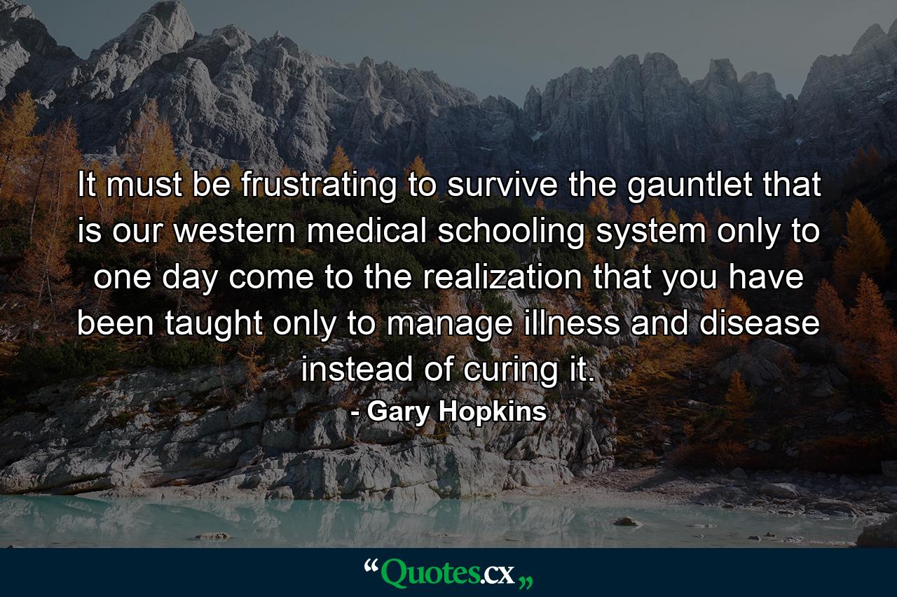 It must be frustrating to survive the gauntlet that is our western medical schooling system only to one day come to the realization that you have been taught only to manage illness and disease instead of curing it. - Quote by Gary Hopkins