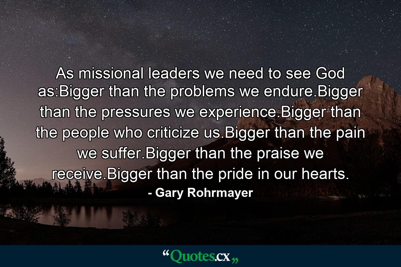 As missional leaders we need to see God as:Bigger than the problems we endure.Bigger than the pressures we experience.Bigger than the people who criticize us.Bigger than the pain we suffer.Bigger than the praise we receive.Bigger than the pride in our hearts. - Quote by Gary Rohrmayer