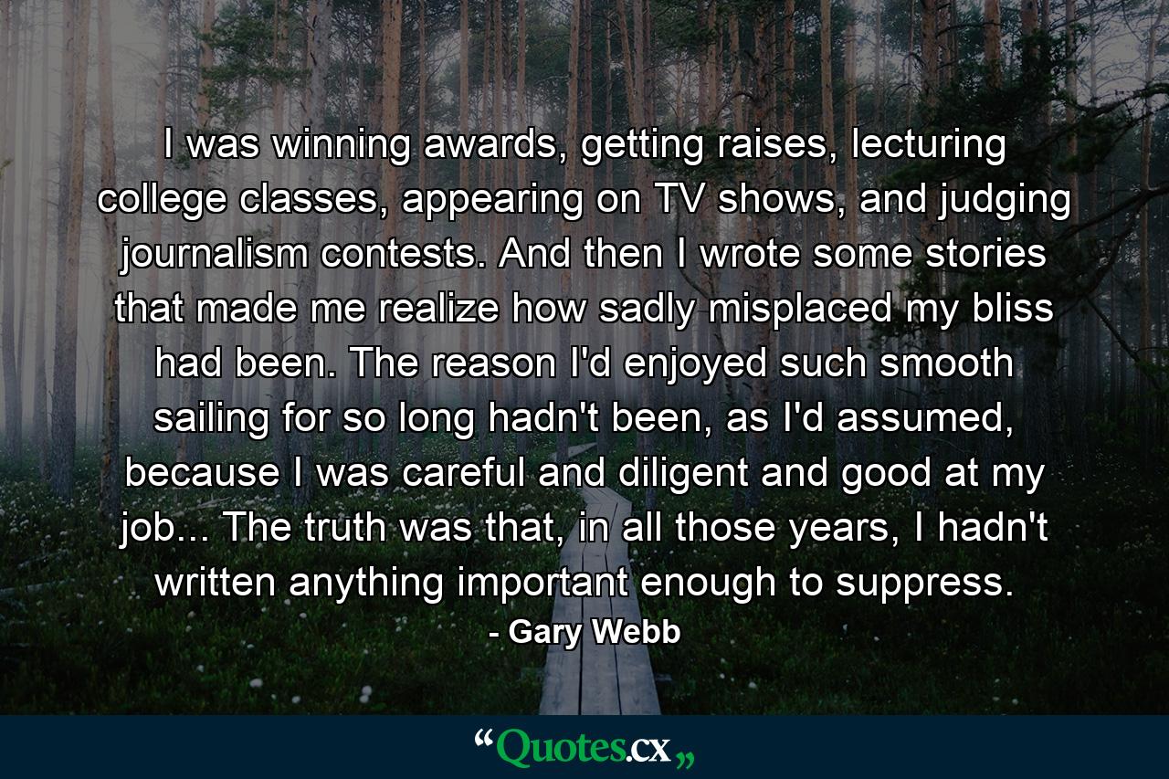 I was winning awards, getting raises, lecturing college classes, appearing on TV shows, and judging journalism contests. And then I wrote some stories that made me realize how sadly misplaced my bliss had been. The reason I'd enjoyed such smooth sailing for so long hadn't been, as I'd assumed, because I was careful and diligent and good at my job... The truth was that, in all those years, I hadn't written anything important enough to suppress. - Quote by Gary Webb