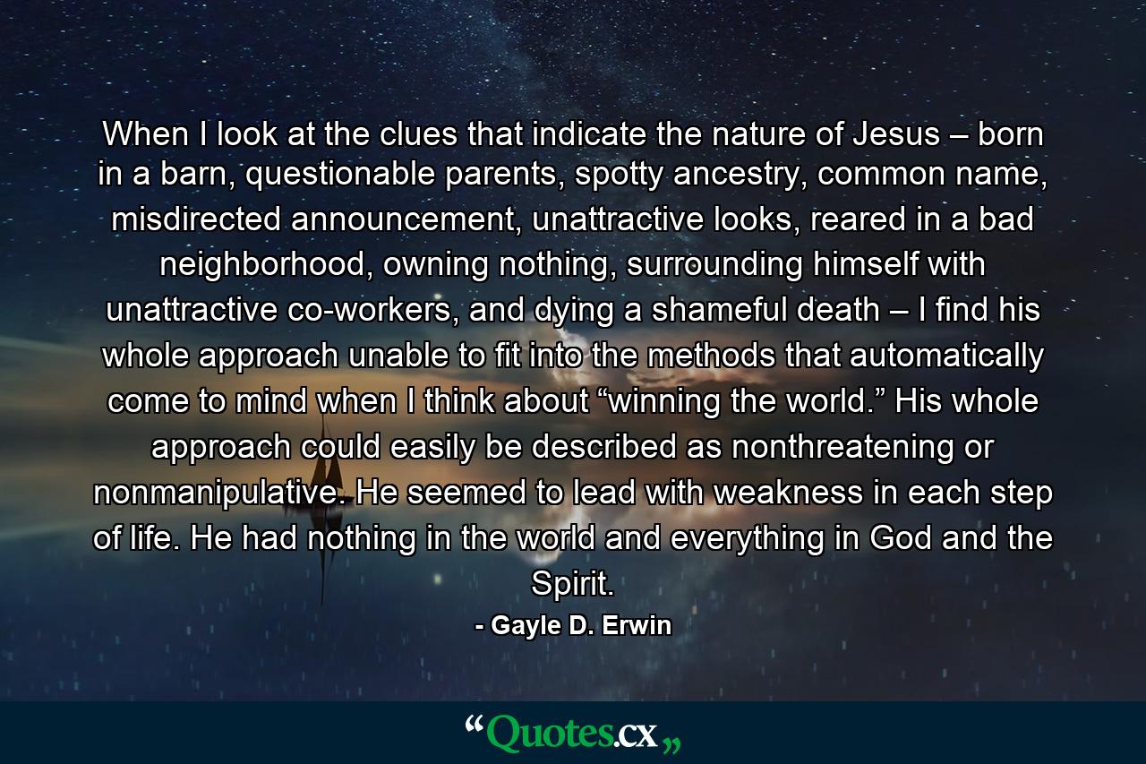 When I look at the clues that indicate the nature of Jesus – born in a barn, questionable parents, spotty ancestry, common name, misdirected announcement, unattractive looks, reared in a bad neighborhood, owning nothing, surrounding himself with unattractive co-workers, and dying a shameful death – I find his whole approach unable to fit into the methods that automatically come to mind when I think about “winning the world.” His whole approach could easily be described as nonthreatening or nonmanipulative. He seemed to lead with weakness in each step of life. He had nothing in the world and everything in God and the Spirit. - Quote by Gayle D. Erwin