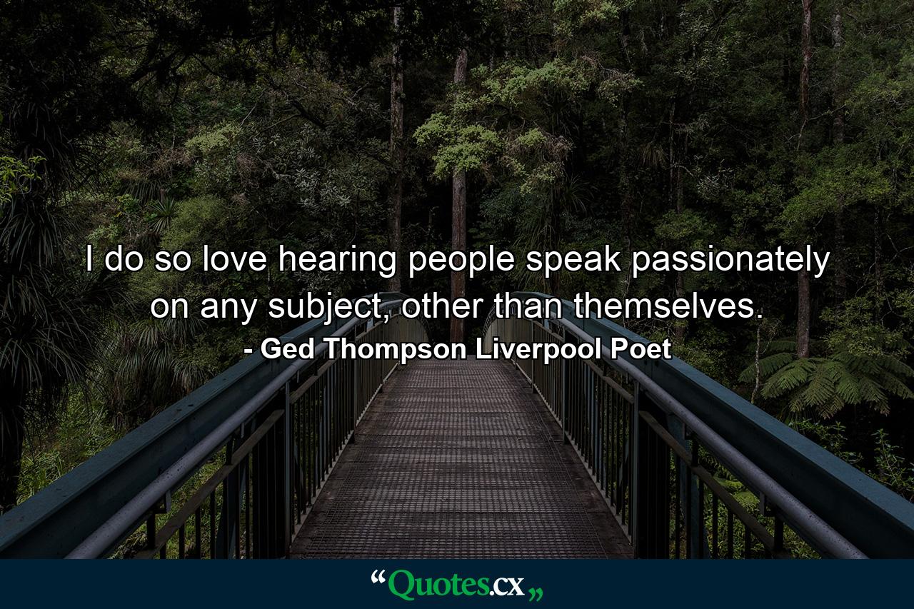 I do so love hearing people speak passionately on any subject, other than themselves. - Quote by Ged Thompson Liverpool Poet