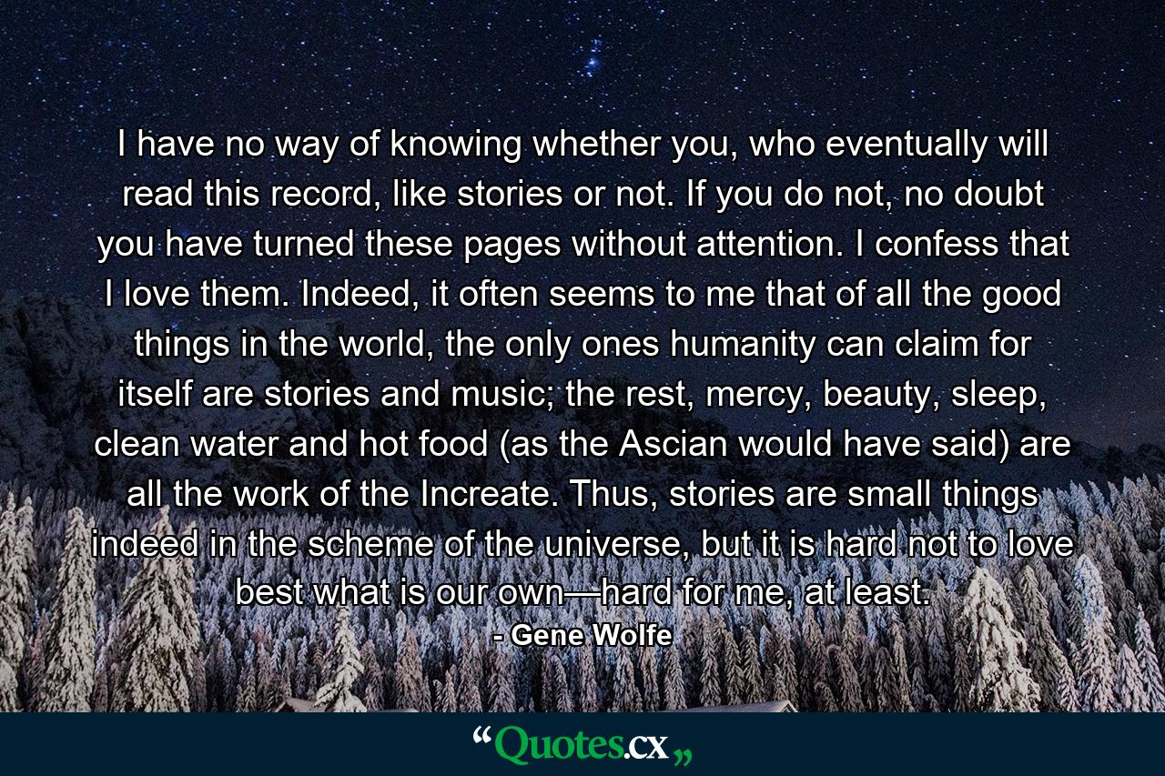 I have no way of knowing whether you, who eventually will read this record, like stories or not. If you do not, no doubt you have turned these pages without attention. I confess that I love them. Indeed, it often seems to me that of all the good things in the world, the only ones humanity can claim for itself are stories and music; the rest, mercy, beauty, sleep, clean water and hot food (as the Ascian would have said) are all the work of the Increate. Thus, stories are small things indeed in the scheme of the universe, but it is hard not to love best what is our own—hard for me, at least. - Quote by Gene Wolfe