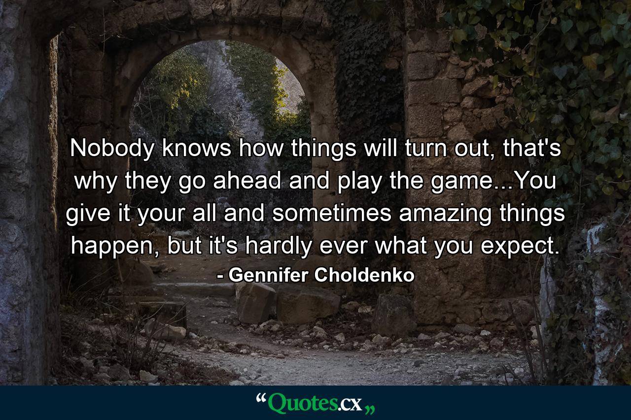 Nobody knows how things will turn out, that's why they go ahead and play the game...You give it your all and sometimes amazing things happen, but it's hardly ever what you expect. - Quote by Gennifer Choldenko