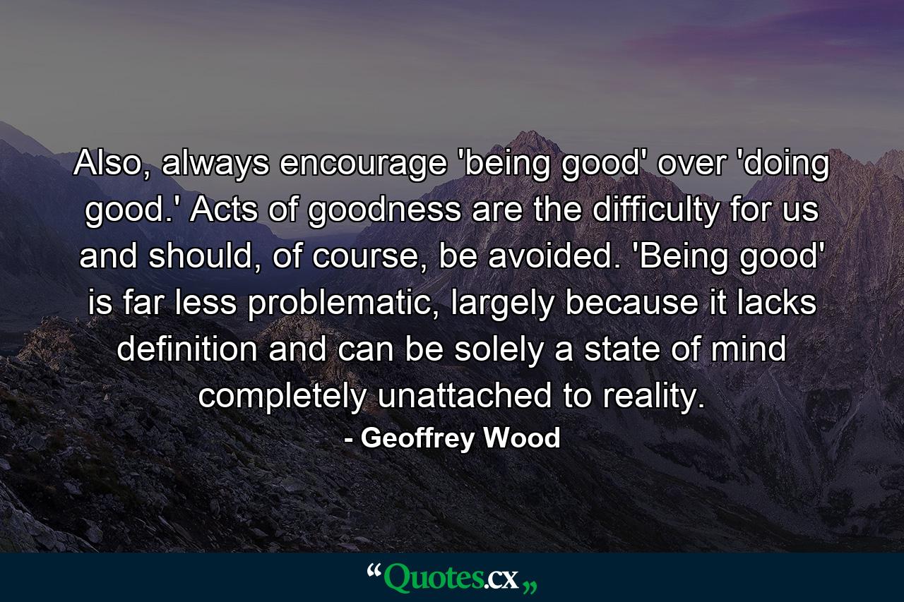 Also, always encourage 'being good' over 'doing good.' Acts of goodness are the difficulty for us and should, of course, be avoided. 'Being good' is far less problematic, largely because it lacks definition and can be solely a state of mind completely unattached to reality. - Quote by Geoffrey Wood