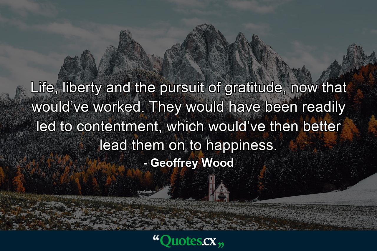 Life, liberty and the pursuit of gratitude, now that would’ve worked. They would have been readily led to contentment, which would’ve then better lead them on to happiness. - Quote by Geoffrey Wood