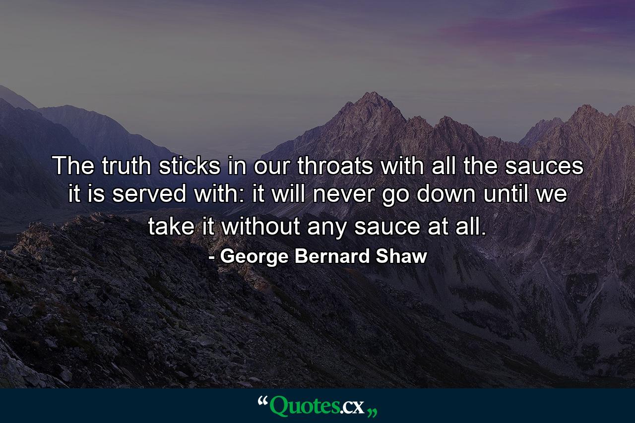 The truth sticks in our throats with all the sauces it is served with: it will never go down until we take it without any sauce at all. - Quote by George Bernard Shaw