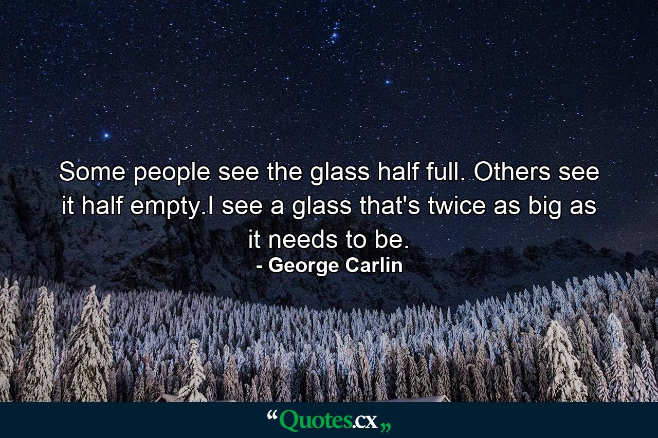 Some people see the glass half full. Others see it half empty.I see a glass that's twice as big as it needs to be. - Quote by George Carlin