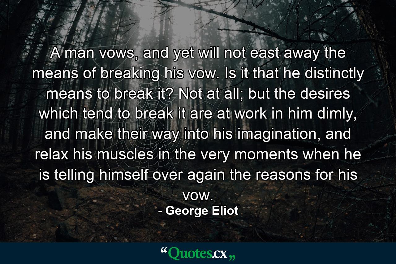 A man vows, and yet will not east away the means of breaking his vow. Is it that he distinctly means to break it? Not at all; but the desires which tend to break it are at work in him dimly, and make their way into his imagination, and relax his muscles in the very moments when he is telling himself over again the reasons for his vow. - Quote by George Eliot