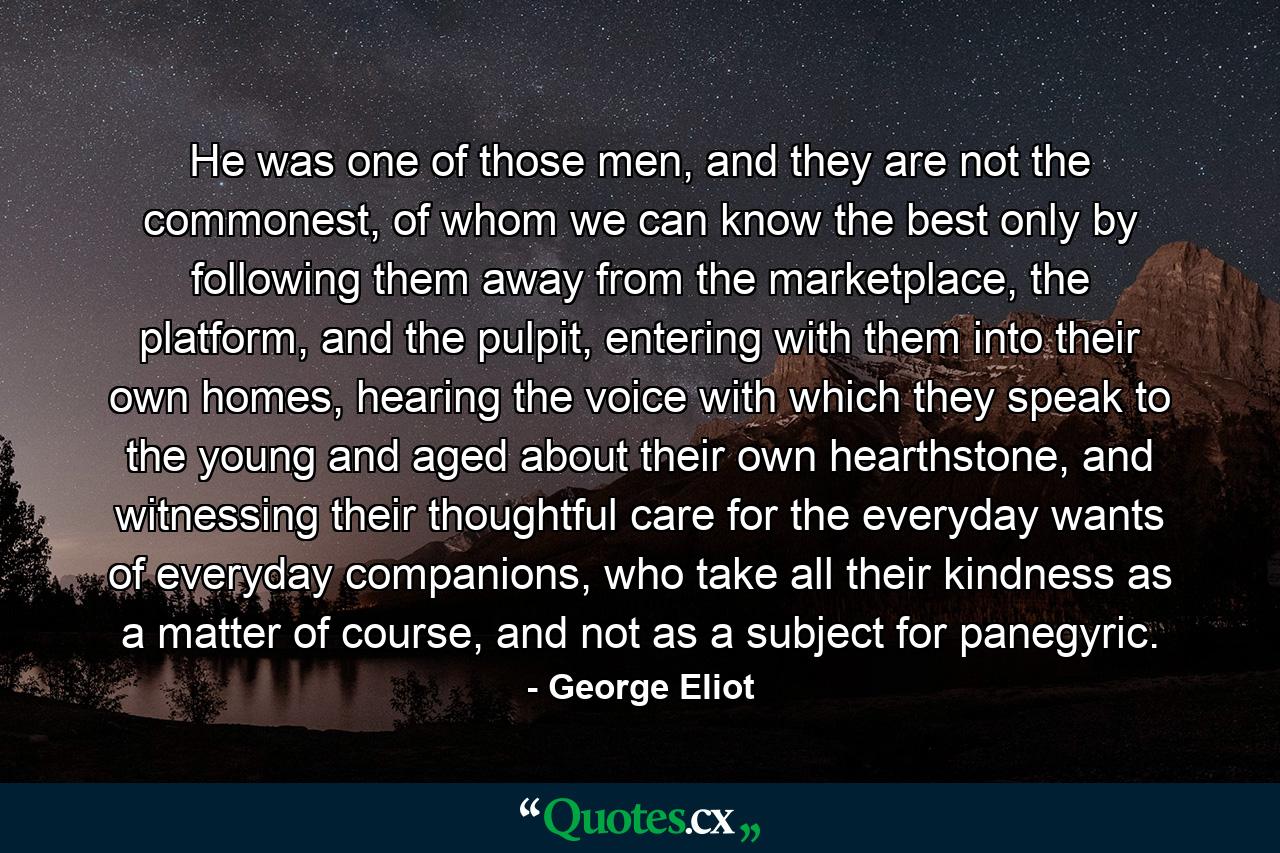 He was one of those men, and they are not the commonest, of whom we can know the best only by following them away from the marketplace, the platform, and the pulpit, entering with them into their own homes, hearing the voice with which they speak to the young and aged about their own hearthstone, and witnessing their thoughtful care for the everyday wants of everyday companions, who take all their kindness as a matter of course, and not as a subject for panegyric. - Quote by George Eliot