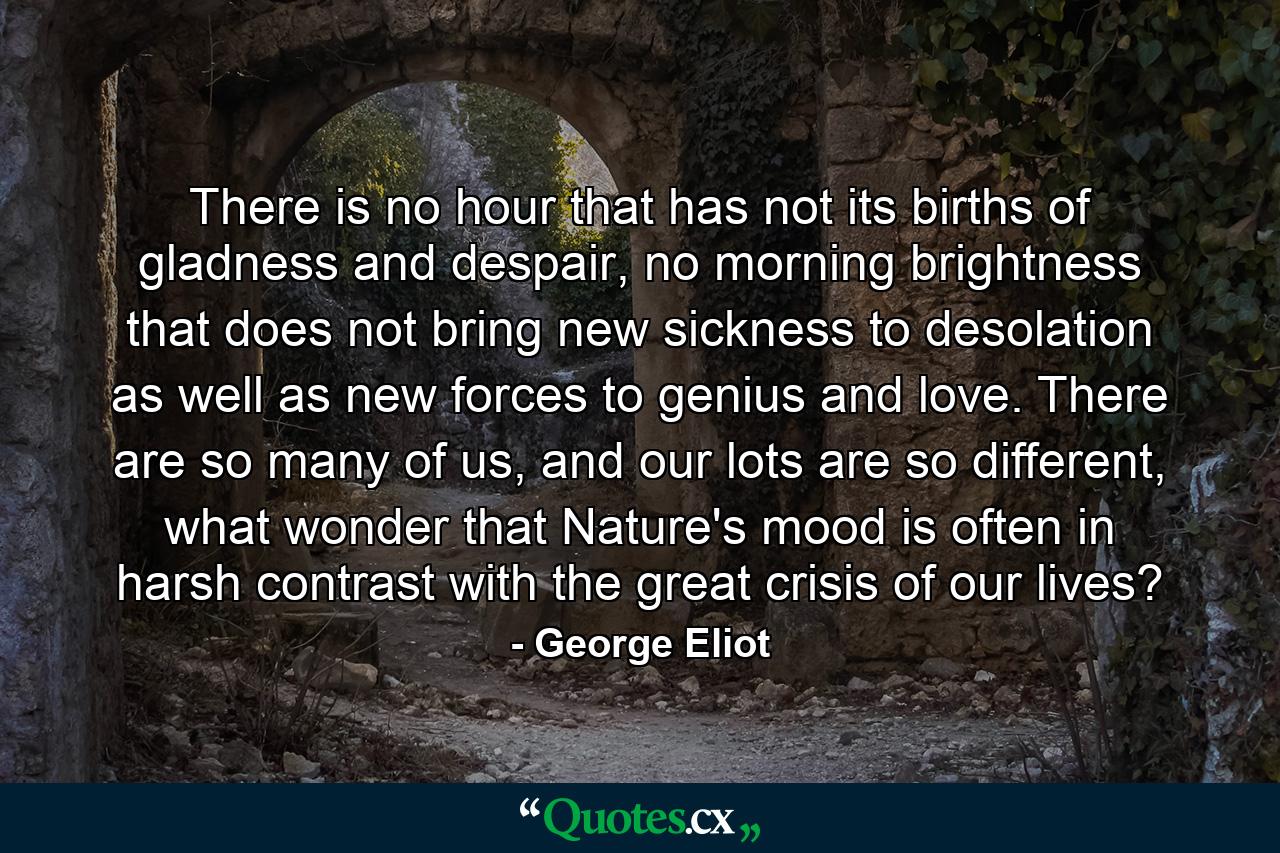 There is no hour that has not its births of gladness and despair, no morning brightness that does not bring new sickness to desolation as well as new forces to genius and love. There are so many of us, and our lots are so different, what wonder that Nature's mood is often in harsh contrast with the great crisis of our lives? - Quote by George Eliot